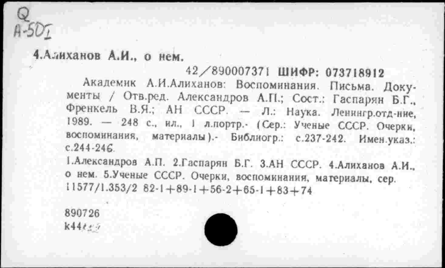 ﻿<2
4.Алиханов А.И., о нем.
42/890007371 ШИФР: 073718912
Академик Л.И.Алиханов: Воспоминания. Письма. Документы / Отв.ред. Александров А.П.; Сост.: Гаспарян Б.Г.. Френкель В.Я.; АП СССР. — Л.: Наука. Ленннгр.отд-ние, 1989. — 248 с., ил., I л.портр.- (Сер.: Ученые СССР. Очерки, воспоминания, материалы).- Бнблиогр.: с.237-242. Имен указ • с.244-246
1.Александров А.П. 2.Гаспарян Б.Г. З.АН СССР. 4 .Алиханов А.И.. о нем 5.Ученые СССР. Очерки, воспоминания, материалы, сер.
И577/1.353/2 82-1+89-1+56-2-1-65-1+83+74
890726
к44<! г